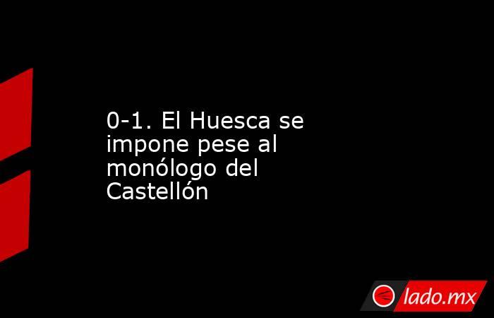 0-1. El Huesca se impone pese al monólogo del Castellón. Noticias en tiempo real
