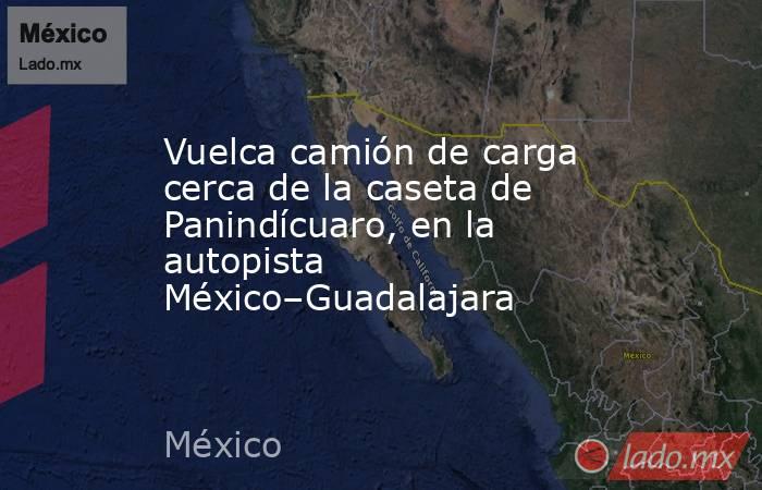 Vuelca camión de carga cerca de la caseta de Panindícuaro, en la autopista México–Guadalajara. Noticias en tiempo real