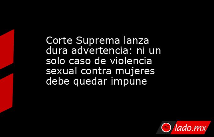 Corte Suprema lanza dura advertencia: ni un solo caso de violencia sexual contra mujeres debe quedar impune. Noticias en tiempo real