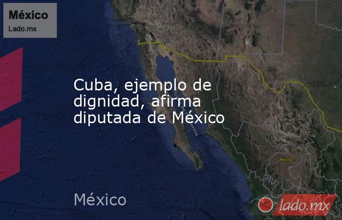 Cuba, ejemplo de dignidad, afirma diputada de México. Noticias en tiempo real
