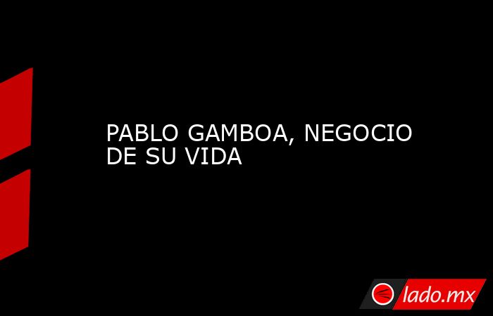 PABLO GAMBOA, NEGOCIO DE SU VIDA. Noticias en tiempo real