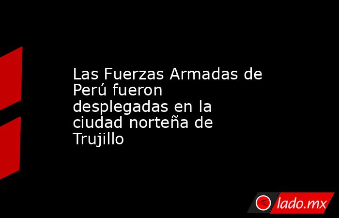 Las Fuerzas Armadas de Perú fueron desplegadas en la ciudad norteña de Trujillo. Noticias en tiempo real