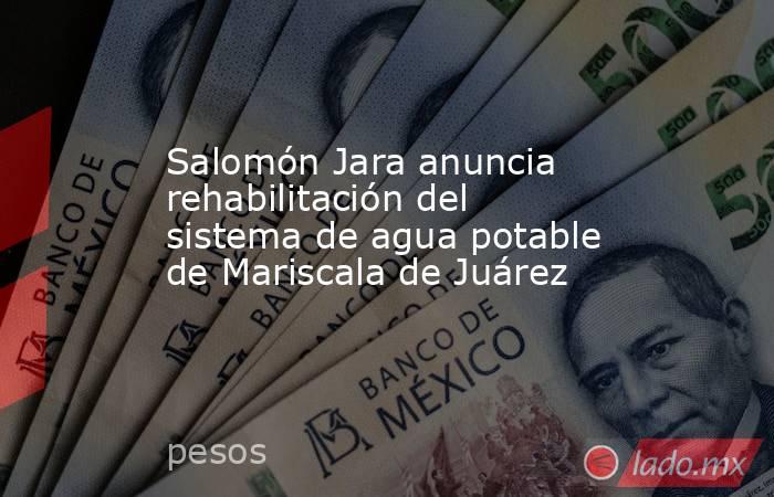 Salomón Jara anuncia rehabilitación del sistema de agua potable de Mariscala de Juárez. Noticias en tiempo real