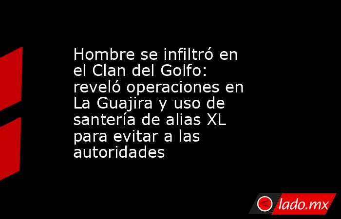 Hombre se infiltró en el Clan del Golfo: reveló operaciones en La Guajira y uso de santería de alias XL para evitar a las autoridades. Noticias en tiempo real