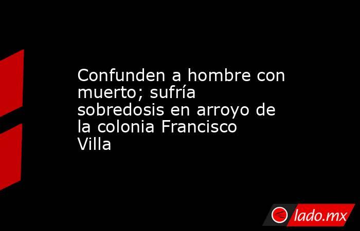 Confunden a hombre con muerto; sufría sobredosis en arroyo de la colonia Francisco Villa. Noticias en tiempo real