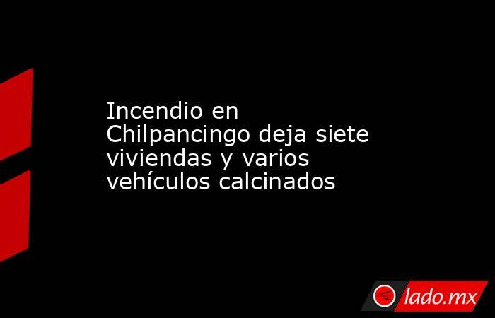 Incendio en Chilpancingo deja siete viviendas y varios vehículos calcinados. Noticias en tiempo real