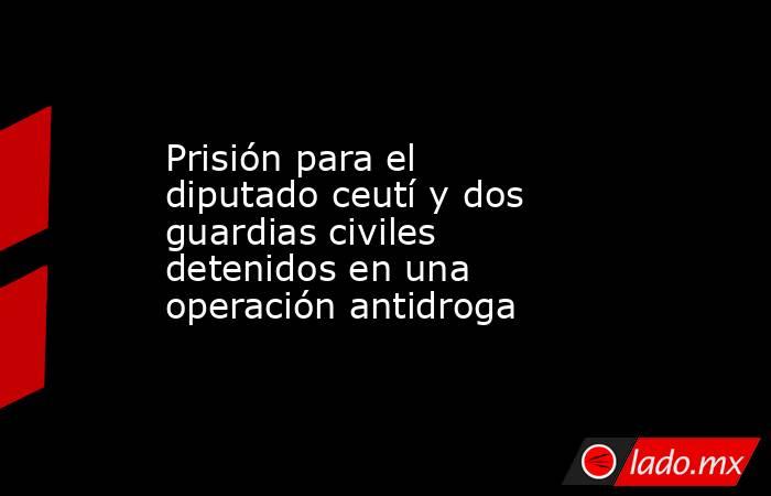 Prisión para el diputado ceutí y dos guardias civiles detenidos en una operación antidroga. Noticias en tiempo real
