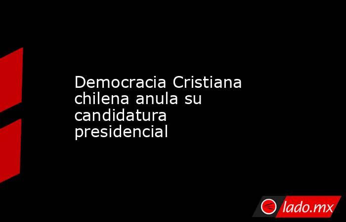Democracia Cristiana chilena anula su candidatura presidencial. Noticias en tiempo real