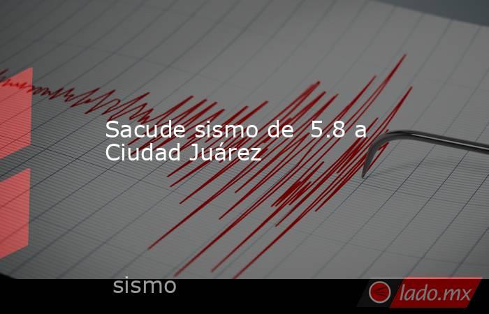 Sacude sismo de  5.8 a Ciudad Juárez. Noticias en tiempo real
