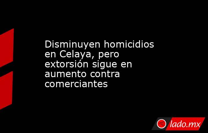 Disminuyen homicidios en Celaya, pero extorsión sigue en aumento contra comerciantes. Noticias en tiempo real