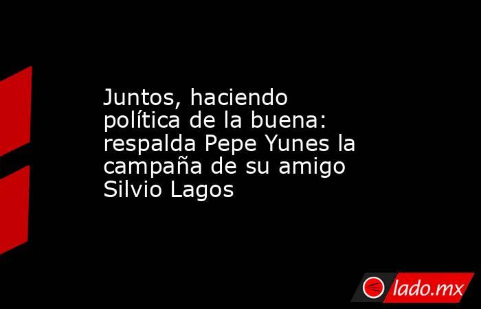 Juntos, haciendo política de la buena: respalda Pepe Yunes la campaña de su amigo Silvio Lagos. Noticias en tiempo real