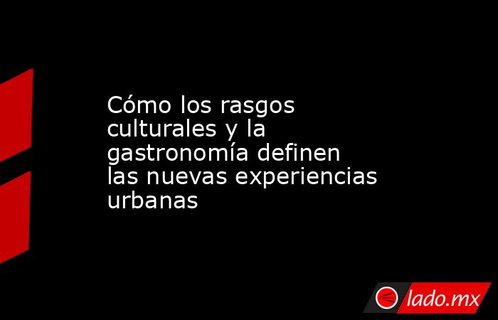 Cómo los rasgos culturales y la gastronomía definen las nuevas experiencias urbanas  . Noticias en tiempo real