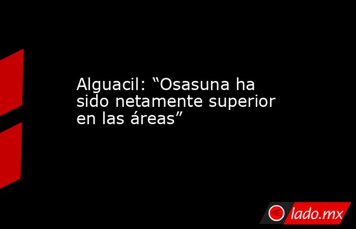 Alguacil: “Osasuna ha sido netamente superior en las áreas”. Noticias en tiempo real