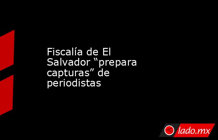 Fiscalía de El Salvador “prepara capturas” de periodistas. Noticias en tiempo real