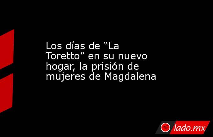 Los días de “La Toretto” en su nuevo hogar, la prisión de mujeres de Magdalena. Noticias en tiempo real