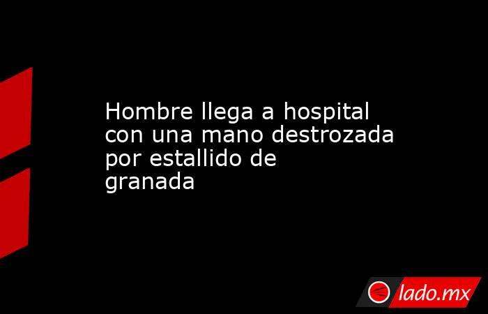Hombre llega a hospital con una mano destrozada por estallido de granada. Noticias en tiempo real