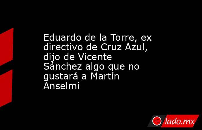 Eduardo de la Torre, ex directivo de Cruz Azul, dijo de Vicente Sánchez algo que no gustará a Martín Anselmi. Noticias en tiempo real
