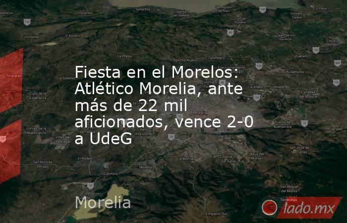 Fiesta en el Morelos: Atlético Morelia, ante más de 22 mil aficionados, vence 2-0 a UdeG. Noticias en tiempo real