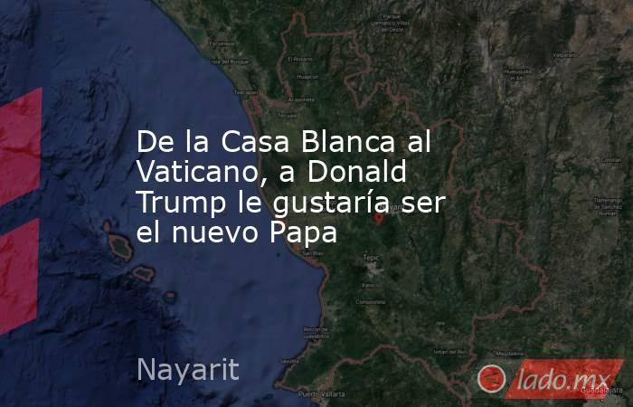 De la Casa Blanca al Vaticano, a Donald Trump le gustaría ser el nuevo Papa. Noticias en tiempo real