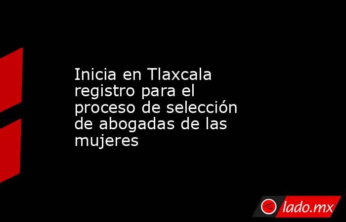 Inicia en Tlaxcala registro para el proceso de selección de abogadas de las mujeres. Noticias en tiempo real