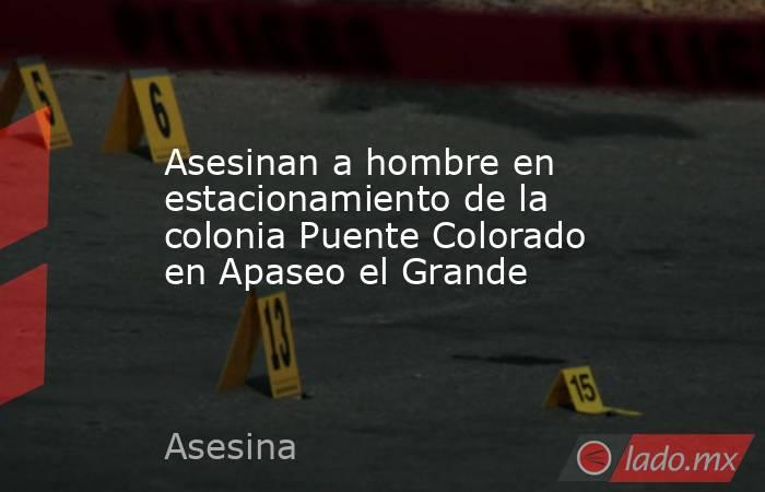 Asesinan a hombre en estacionamiento de la colonia Puente Colorado en Apaseo el Grande. Noticias en tiempo real