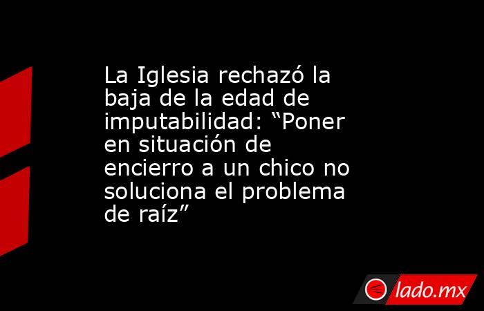 La Iglesia rechazó la baja de la edad de imputabilidad: “Poner en situación de encierro a un chico no soluciona el problema de raíz”. Noticias en tiempo real