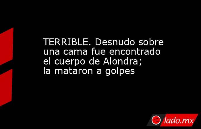TERRIBLE. Desnudo sobre una cama fue encontrado el cuerpo de Alondra; la mataron a golpes. Noticias en tiempo real