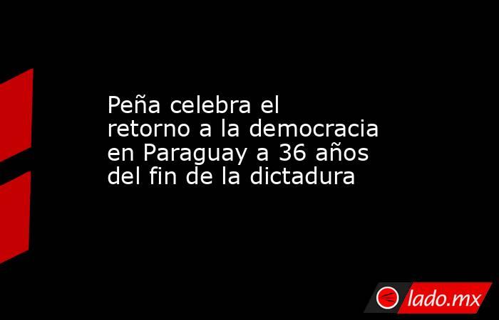Peña celebra el retorno a la democracia en Paraguay a 36 años del fin de la dictadura. Noticias en tiempo real