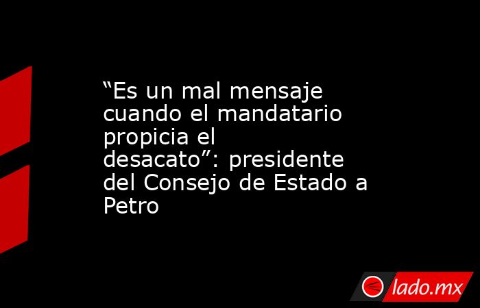 “Es un mal mensaje cuando el mandatario propicia el desacato”: presidente del Consejo de Estado a Petro. Noticias en tiempo real