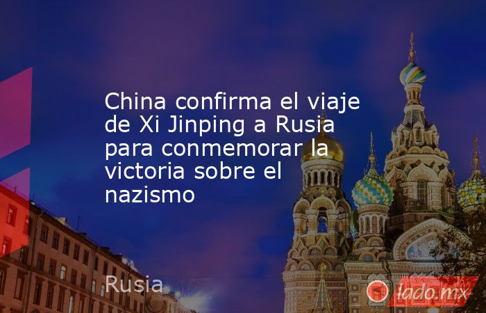 China confirma el viaje de Xi Jinping a Rusia para conmemorar la victoria sobre el nazismo. Noticias en tiempo real