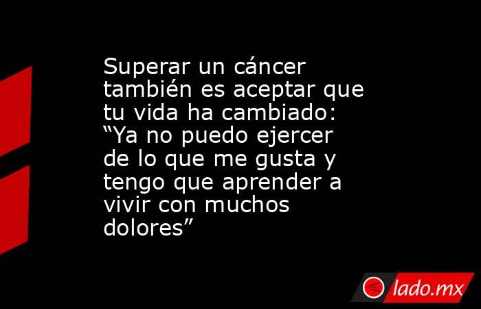 Superar un cáncer también es aceptar que tu vida ha cambiado: “Ya no puedo ejercer de lo que me gusta y tengo que aprender a vivir con muchos dolores”. Noticias en tiempo real