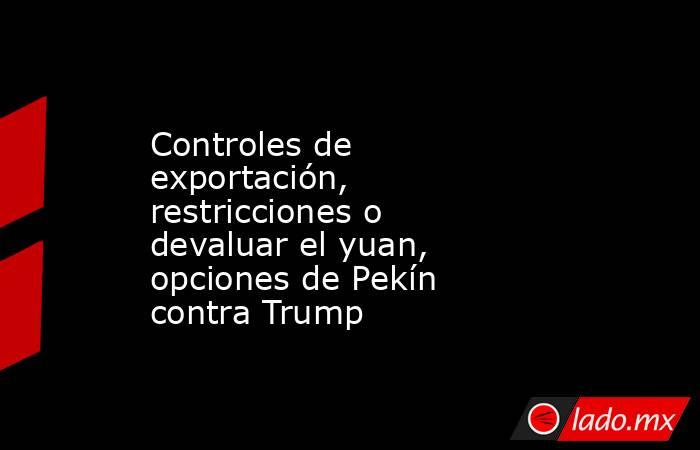 Controles de exportación, restricciones o devaluar el yuan, opciones de Pekín contra Trump. Noticias en tiempo real