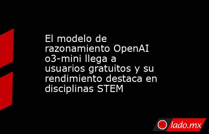 El modelo de razonamiento OpenAI o3-mini llega a usuarios gratuitos y su rendimiento destaca en disciplinas STEM. Noticias en tiempo real