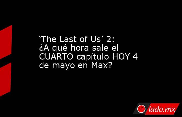 ‘The Last of Us’ 2: ¿A qué hora sale el CUARTO capítulo HOY 4 de mayo en Max?. Noticias en tiempo real