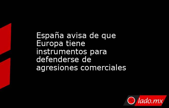 España avisa de que Europa tiene instrumentos para defenderse de agresiones comerciales. Noticias en tiempo real