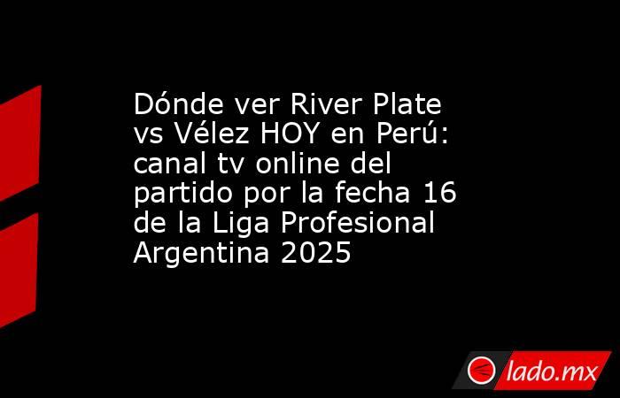 Dónde ver River Plate vs Vélez HOY en Perú: canal tv online del partido por la fecha 16 de la Liga Profesional Argentina 2025. Noticias en tiempo real