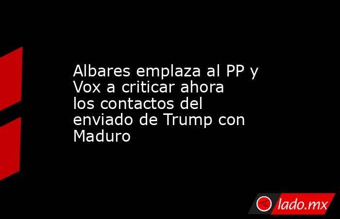 Albares emplaza al PP y Vox a criticar ahora los contactos del enviado de Trump con Maduro. Noticias en tiempo real