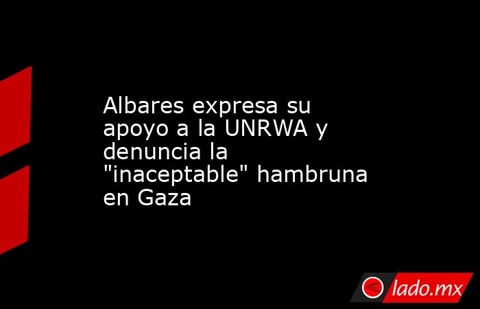 Albares expresa su apoyo a la UNRWA y denuncia la 