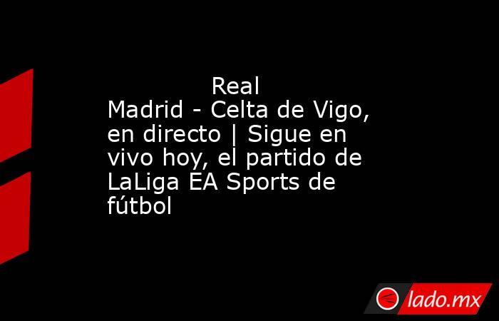              Real Madrid - Celta de Vigo, en directo | Sigue en vivo hoy, el partido de LaLiga EA Sports de fútbol         . Noticias en tiempo real