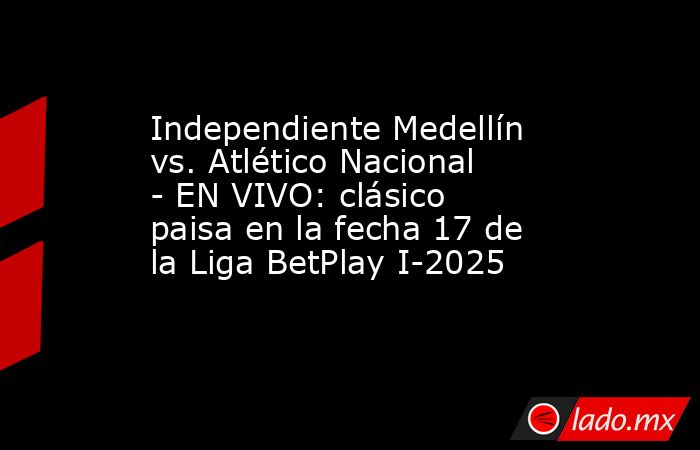 Independiente Medellín vs. Atlético Nacional - EN VIVO: clásico paisa en la fecha 17 de la Liga BetPlay I-2025. Noticias en tiempo real