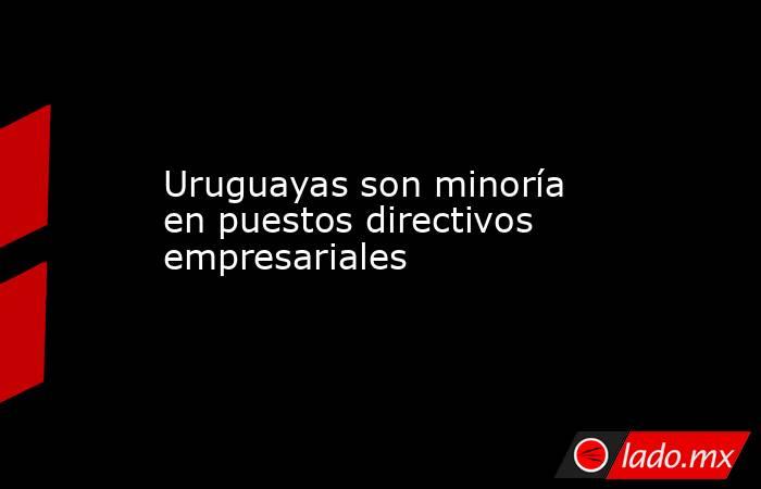 Uruguayas son minoría en puestos directivos empresariales. Noticias en tiempo real
