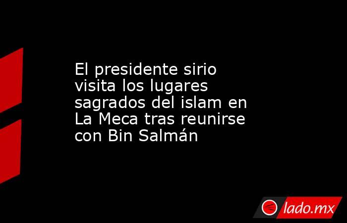 El presidente sirio visita los lugares sagrados del islam en La Meca tras reunirse con Bin Salmán. Noticias en tiempo real