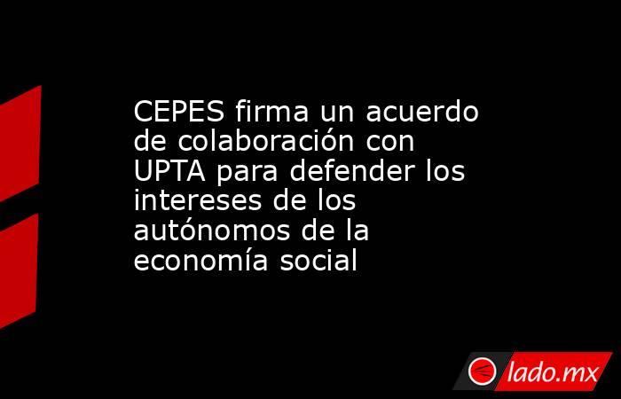 CEPES firma un acuerdo de colaboración con UPTA para defender los intereses de los autónomos de la economía social. Noticias en tiempo real