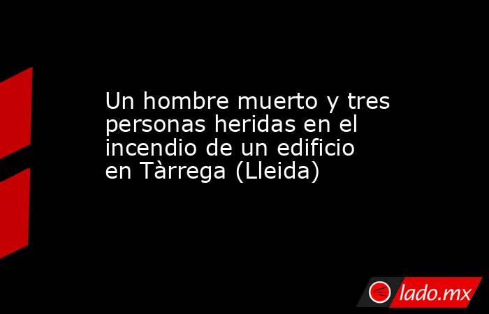 Un hombre muerto y tres personas heridas en el incendio de un edificio en Tàrrega (Lleida). Noticias en tiempo real
