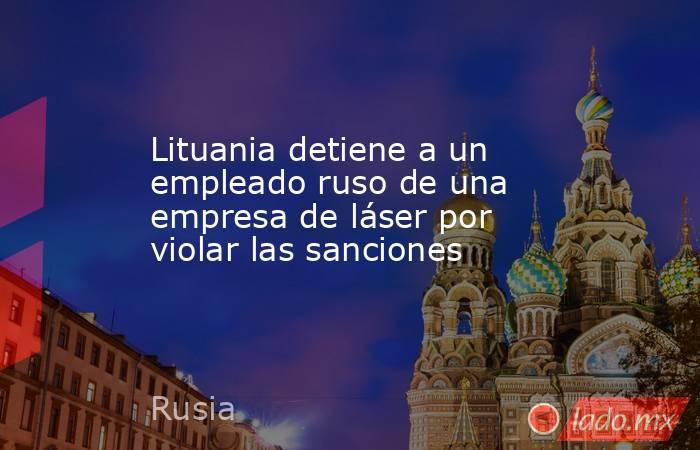 Lituania detiene a un empleado ruso de una empresa de láser por violar las sanciones. Noticias en tiempo real