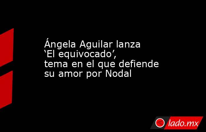 Ángela Aguilar lanza ‘El equivocado’, tema en el que defiende su amor por Nodal. Noticias en tiempo real
