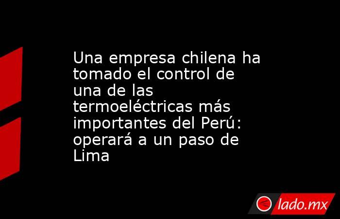 Una empresa chilena ha tomado el control de una de las termoeléctricas más importantes del Perú: operará a un paso de Lima. Noticias en tiempo real