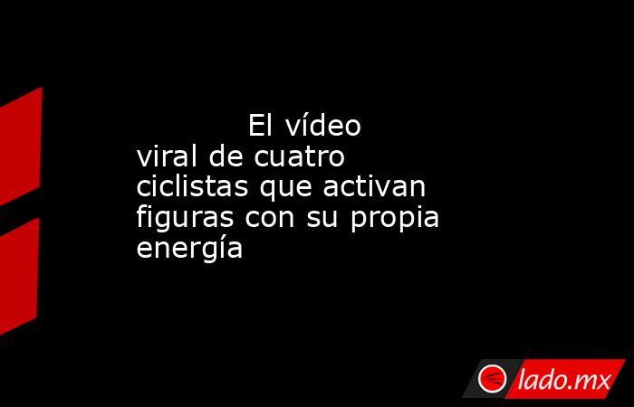                                    El vídeo viral de cuatro ciclistas que activan figuras con su propia energía                               . Noticias en tiempo real