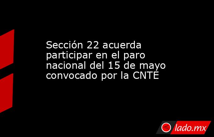 Sección 22 acuerda participar en el paro nacional del 15 de mayo convocado por la CNTE. Noticias en tiempo real