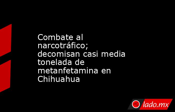 Combate al narcotráfico; decomisan casi media tonelada de metanfetamina en Chihuahua. Noticias en tiempo real